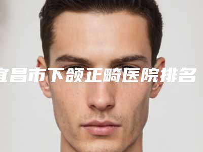 宜昌市下颌正畸医院排名前十佳官宣(宜昌中爱整形医疗美容门诊部提供更好的保障)