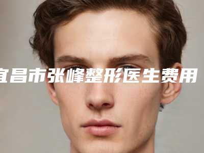 宜昌市张峰整形医生费用表明细强势曝光一览
