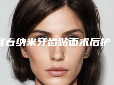 宜春纳米牙齿贴面术后护理5大要点