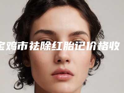 宝鸡市祛除红胎记价格收费表2025官方一览-宝鸡市祛除红胎记手术要多少钱才能做