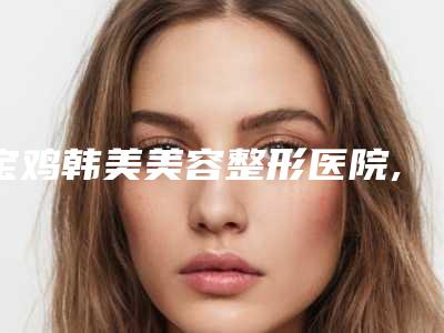 宝鸡韩美美容整形医院,宝鸡汇凤凰医疗美容整形诊所技术大比拼