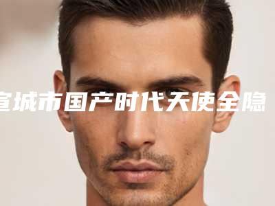宣城市国产时代天使全隐形牙套医院在榜名单前十名名单已出(宣城市国产时代天使全隐形牙套口腔医院五强医美实力不小看)