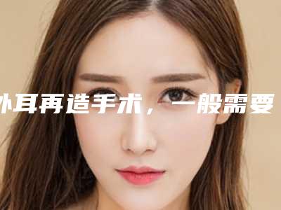 外耳再造手术,一般需要做几次?-外耳再造术后注意事项!