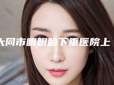 大同市眼眼睑下垂医院上榜清单top10来也-大同市眼眼睑下垂整形医院