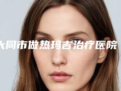 大同市做热玛吉治疗医院排行前十位宣布上线(大同市做热玛吉治疗整形医院)
