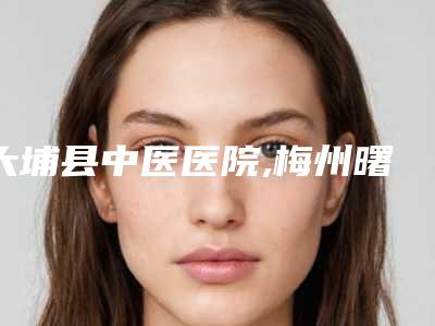 大埔县中医医院,梅州曙光医学美容一起来看看哪些牛