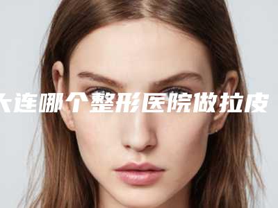 大连哪个整形医院做拉皮祛皱更专业?