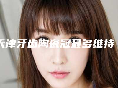天津牙齿陶瓷冠最多维持多久