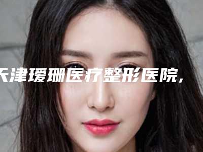 天津瑷珊医疗整形医院,天津美赞美容你比较喜欢哪一家
