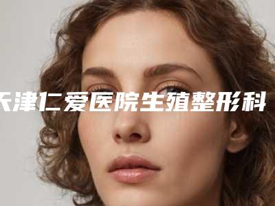 天津仁爱医院生殖整形科与天津艾丽苏蔓医疗美容看看哪一家更适合