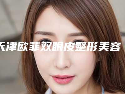 天津欧菲双眼皮整形美容医院与天津星宸医疗美容门诊部实力对比测评价格表参考
