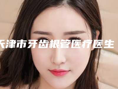 天津市牙齿根管医疗医生上榜清单前十强榜一一介绍-天津市牙齿根管医疗口腔医生