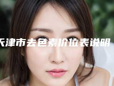 天津市去色素价位表说明-天津市去色素整形手术价格贵吗