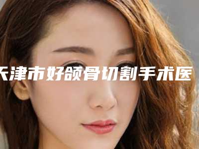 天津市好颌骨切割手术医院-天津君珏诺颜医疗美容诊所口碑实力好选择