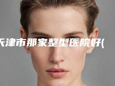 天津市那家整型医院好(天津市第四医院烧伤科详细资料)