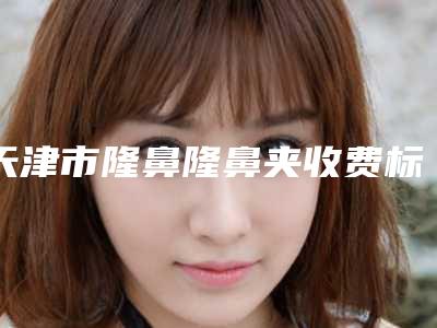 天津市隆鼻隆鼻夹收费标准火热出炉-天津整形外科医院大概价格多少
