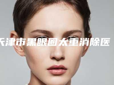 天津市黑眼圈太重消除医院排行技术观点独特(天津市静海区妇女儿童保健和计划生育中心技术实力深受好评)
