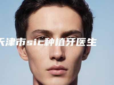 天津市sic种植牙医生哪个好-天津市sic种植牙口腔医生