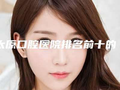 太原口腔医院排名前十的有哪些都是好口碑牙科医院