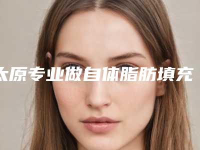 太原专业做自体脂肪填充额头的医院排名