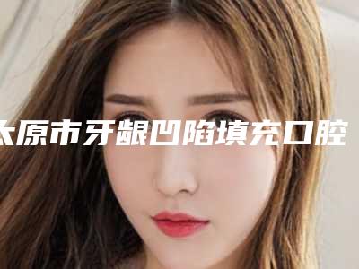 太原市牙龈凹陷填充口腔医生在榜名单前十精挑细选-太原市牙龈凹陷填充医生盘点医生-优劣势