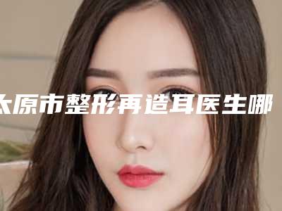 太原市整形再造耳医生哪几位实力强-郝梅整形医生选谁靠谱