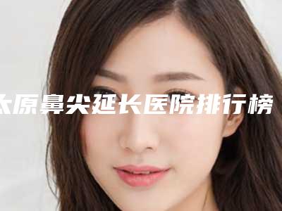 太原鼻尖延长医院排行榜收录实力登榜!山西立仁激光整形医院等都是私立机构入围_附价格费用参考
