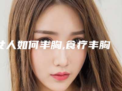 女人如何丰胸,食疗丰胸有哪些方法