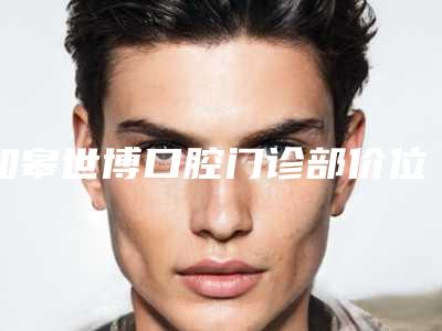 如皋世博口腔门诊部价位表2025版全新公开附孩子大才矫正牙齿案例
