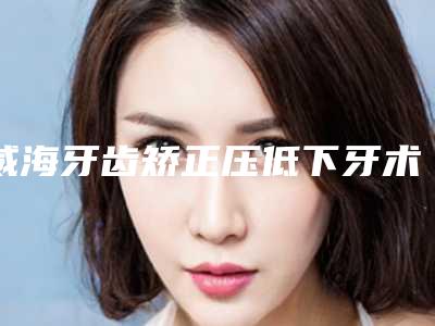 威海牙齿矫正压低下牙术的作用维持时间是好久
