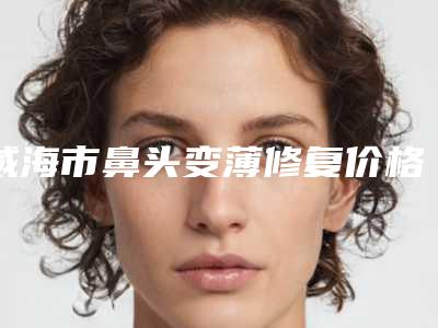 威海市鼻头变薄修复价格(收费标准)人气排行榜展示 （威海市鼻头变薄修复大概什么价格呢）