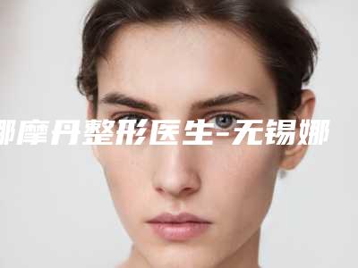 娜摩丹整形医生-无锡娜摩丹万春医疗美容门诊部娜摩丹医师实力口碑都很牛