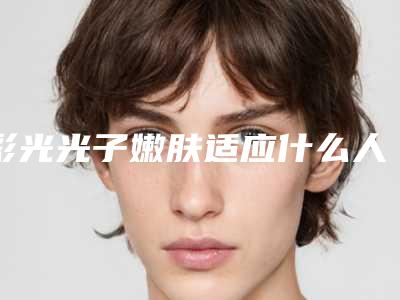 彩光光子嫩肤适应什么人群「彩光光子嫩肤的人群有哪些呢」