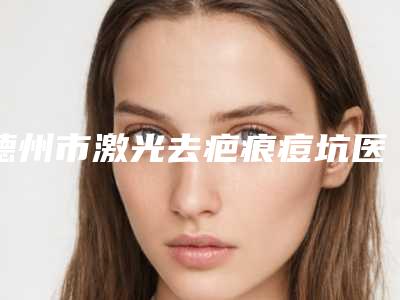 德州市激光去疤痕痘坑医院排行榜前十位都有哪几家-德州市激光去疤痕痘坑整形医院