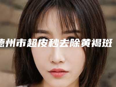 德州市超皮秒去除黄褐斑医院-德州天宏医疗美容诊所大口腔口腔