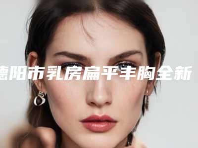 德阳市乳房扁平丰胸全新价格表预览2025-德阳市乳房扁平丰胸价格行情