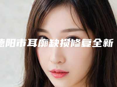 德阳市耳廓缺损修复全新整形项目价格表一览(10月-4月均价为:61291元)