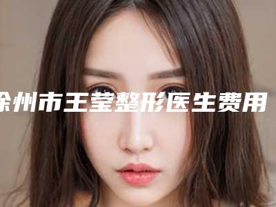 徐州市王莹整形医生费用表明细项目更新