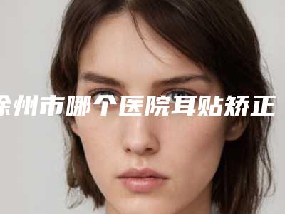 徐州市哪个医院耳贴矫正好(睢宁圣蓉整形美容形象设计中心口碑热评)
