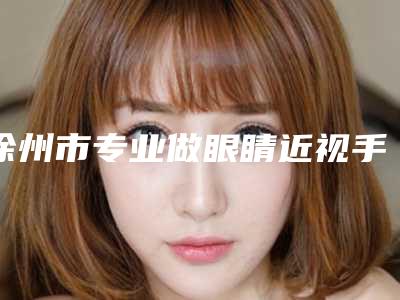 徐州市专业做眼睛近视手术医生好的哪几家-徐州市做眼睛近视手术专家排名榜前十强上榜名单
