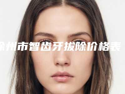 徐州市智齿牙拔除价格表(费用)2025免费公示-徐州市智齿牙拔除价格