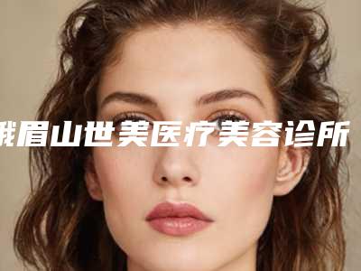 峨眉山世美医疗美容诊所价格(费用)清单详情公布附玻尿酸注射美容案例
