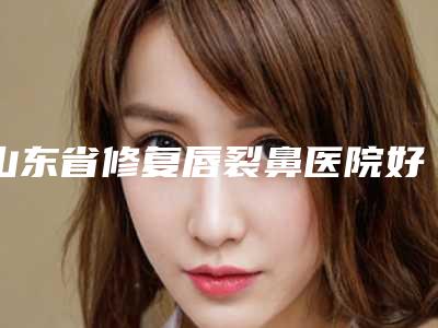 山东省修复唇裂鼻医院好推荐:修复唇裂鼻医院top30强哪个做的好