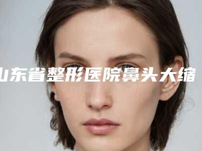 山东省整形医院鼻头大缩小术多少钱(滨州博士医学美容整形机构值得信赖的选择)