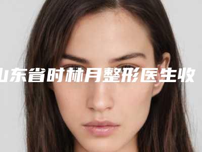 山东省时林月整形医生收费明细在线免费咨询
