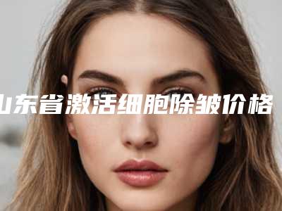 山东省激活细胞除皱价格收费表项目曝光(激活细胞除皱均价为:4478元)