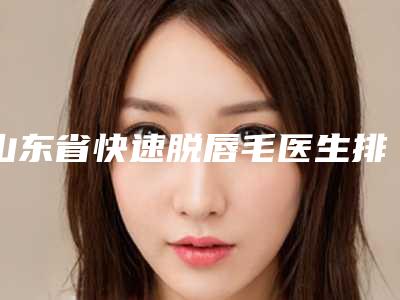 山东省快速脱唇毛医生排名榜强榜前十强都是哪几个-山东省快速脱唇毛整形医生