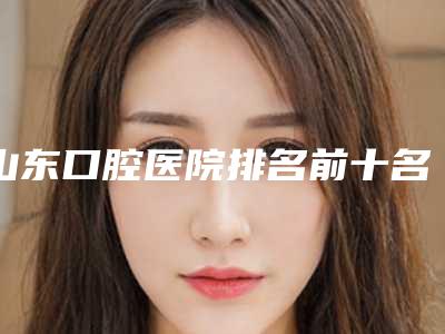山东口腔医院排名前十名(山东口腔医院排名前十)