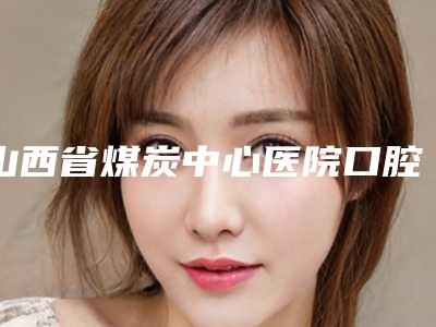山西省煤炭中心医院口腔科2025新版价格表种草推荐-全牙口牙周刮治5459-19171元