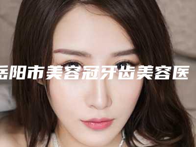 岳阳市美容冠牙齿美容医生上榜名单全新阵容随心选-岳阳市许沛霞口腔医生